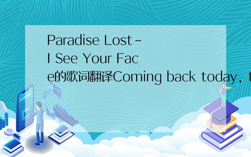 Paradise Lost-I See Your Face的歌词翻译Coming back today, the pounding thoughts relay It's a time that's for myself I'm laying low, strife is gaining slow A kind of anguish I don't need. When I see your frown, hurt will put me down If I could se