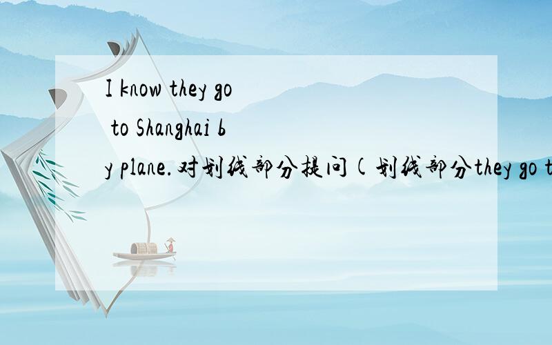 I know they go to Shanghai by plane.对划线部分提问(划线部分they go to Shanghai by plane)