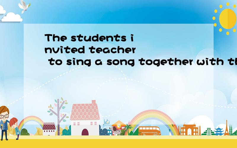 The students invited teacher to sing a song together with them.The teacher ______ ______ to sing a song together with the students.改为被动语态