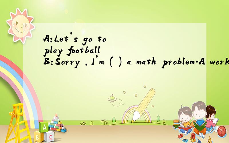 A:Let's go to play football B:Sorry ,I'm ( ) a math problem.A working for B working on C work onC work on D worked out