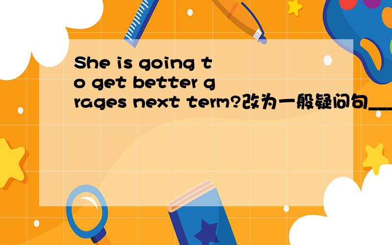 She is going to get better grages next term?改为一般疑问句____ ____　＿＿＿＿to　get　better　grages　next　term?We　are　going　to　fly　kites　in　the　park　tomorrow（改为否定句）We　____ ____ ___fly kites in the