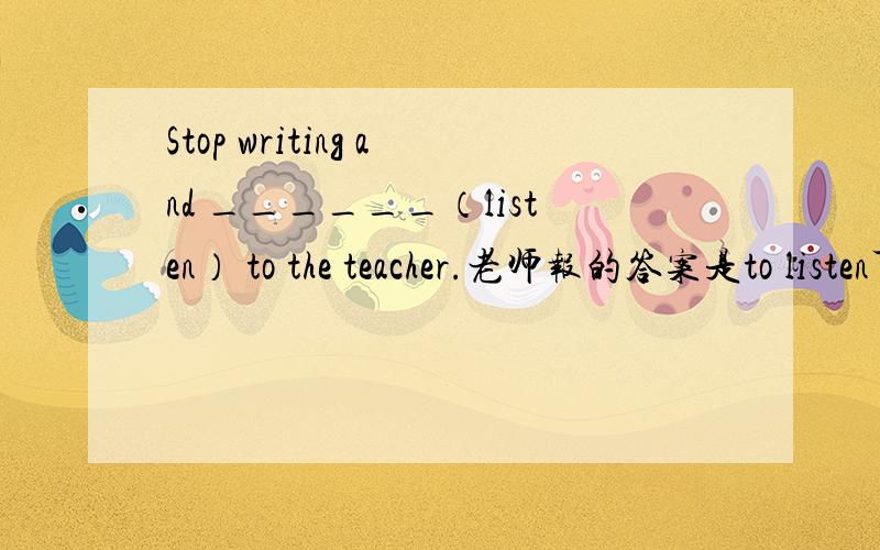 Stop writing and ______（listen） to the teacher.老师报的答案是to listen可是有同形式的句子是用listen的,为什么呢