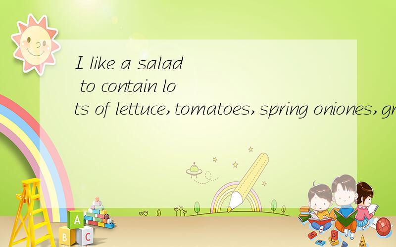 I like a salad to contain lots of lettuce,tomatoes,spring oniones,grated carrot,beetroot,cucumber,red cabbage,olives and cheese.mix it all in a bowl and add a dressing of your choice.olive oil and chopped coriander makes a delicious dressing.这句