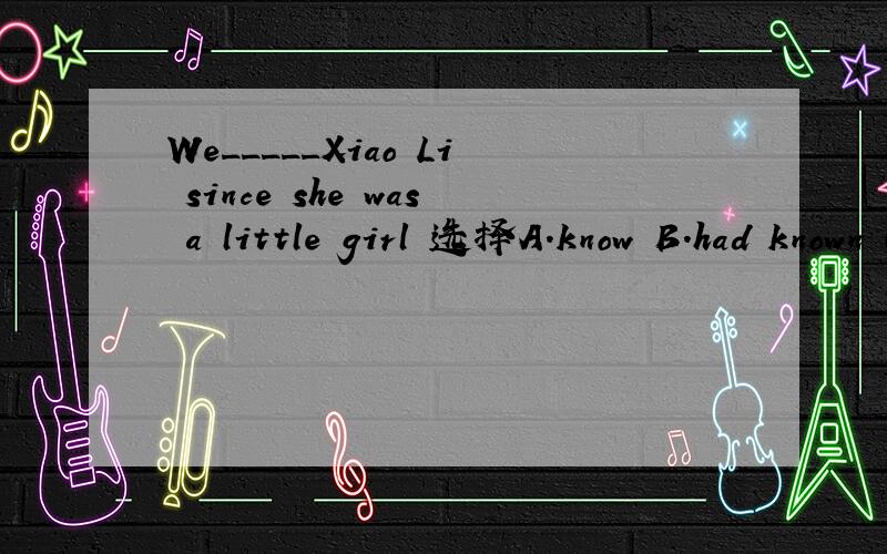 We_____Xiao Li since she was a little girl 选择A.know B.had known C.have known D.knew