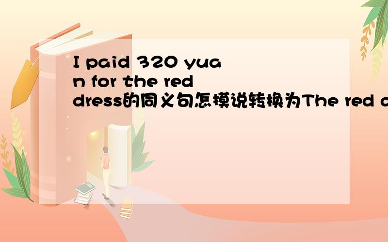 I paid 320 yuan for the red dress的同义句怎摸说转换为The red dress_ _320 yuan.