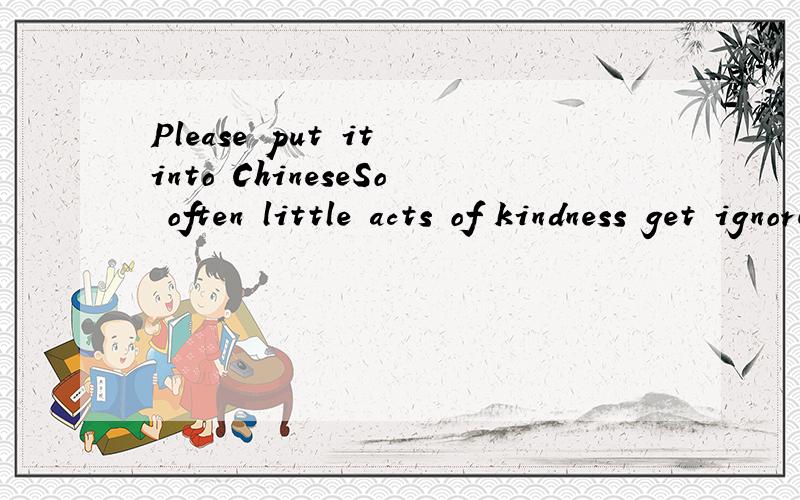 Please put it into ChineseSo often little acts of kindness get ignored and occasionally they come back to bite you.