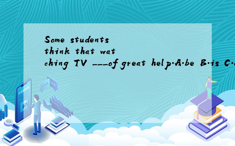 Some students think that watching TV ___of great help.A.be B.is C.are D./