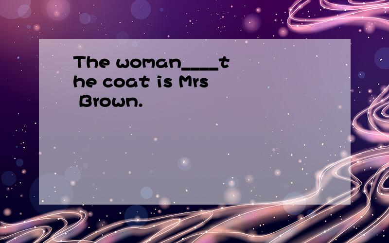 The woman____the coat is Mrs Brown.