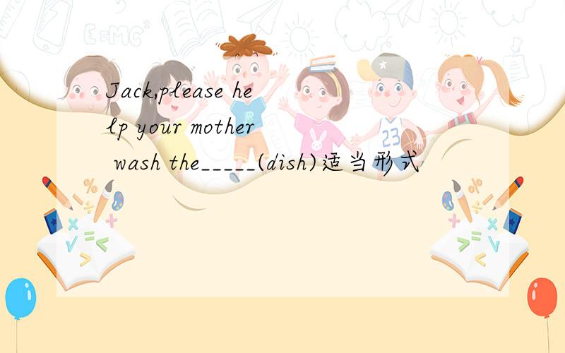 Jack,please help your mother wash the_____(dish)适当形式