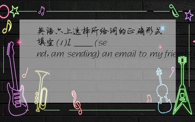 英语六上选择所给词的正确形式填空（1）I ____(send,am sending) an email to my friends now.(2)_____(reading,read) is my hobby.(3)you can ______(see,sees) dragon dances.(4)Do you _____(like,likes)music?(5)Lili sometimes ______(play,play