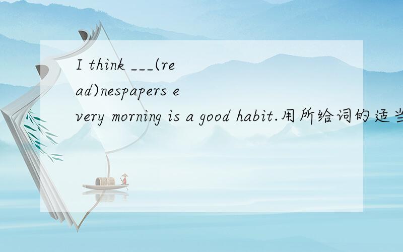 I think ___(read)nespapers every morning is a good habit.用所给词的适当形式填空,