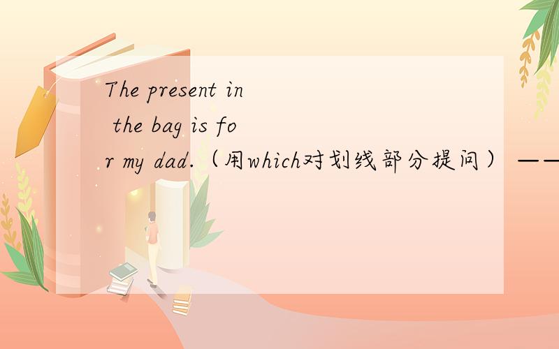 The present in the bag is for my dad.（用which对划线部分提问） ————