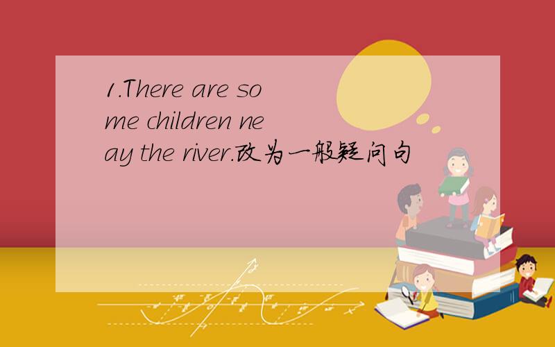 1.There are some children neay the river.改为一般疑问句