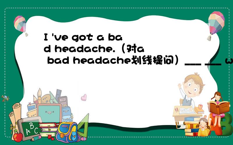 I 've got a bad headache.（对a bad headache划线提问）___ ___ with you?