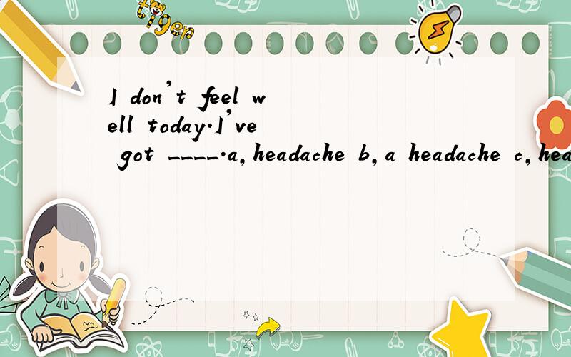 I don't feel well today.I've got ____.a,headache b,a headache c,headache