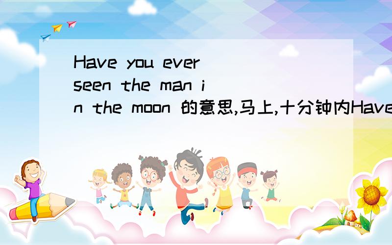 Have you ever seen the man in the moon 的意思,马上,十分钟内Have you ever seen the man in the moon If you look closely at the moon on some nights ,you can see the face of the man in the moon .Some people say that they can see an old man carry