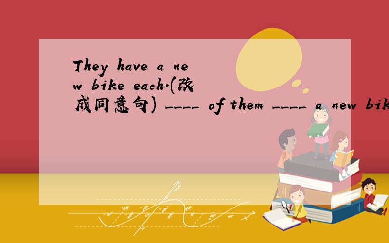 They have a new bike each.(改成同意句) ____ of them ____ a new bike.