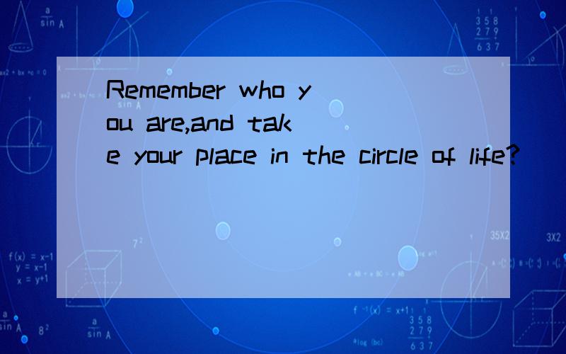 Remember who you are,and take your place in the circle of life?