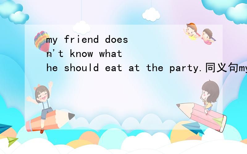 my friend doesn't know what he should eat at the party.同义句my friend doesn't know what ____ ____at the pary.求求各位大虾了.