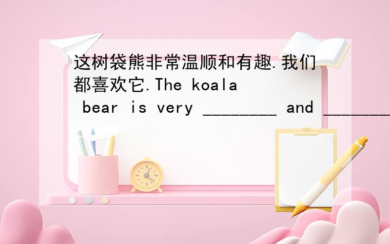 这树袋熊非常温顺和有趣.我们都喜欢它.The koala bear is very ________ and __________.We all like it.