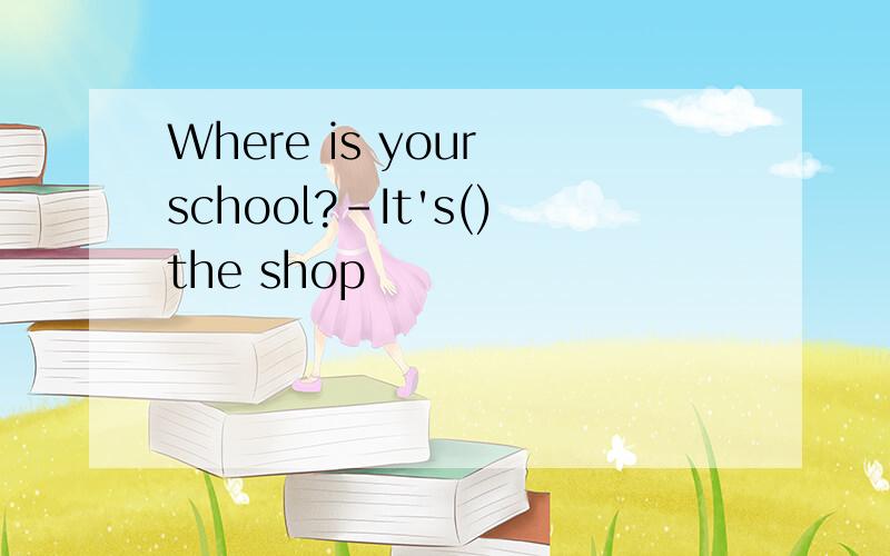 Where is your school?-It's()the shop