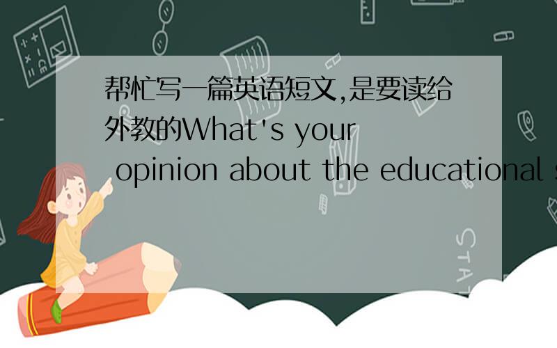 帮忙写一篇英语短文,是要读给外教的What's your opinion about the educational system of your country .Do you think there should be any changes?