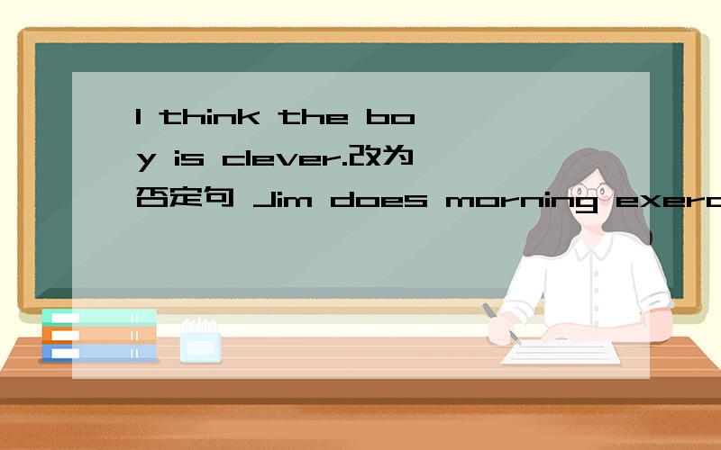 I think the boy is clever.改为否定句 Jim does morning exercises every day.改为一般疑问句快啊·······谢谢了!