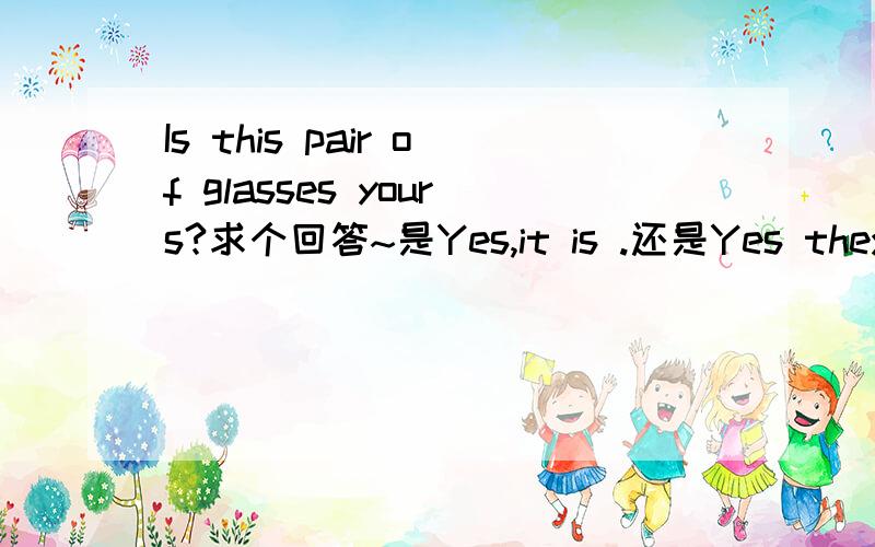 Is this pair of glasses yours?求个回答~是Yes,it is .还是Yes they are.