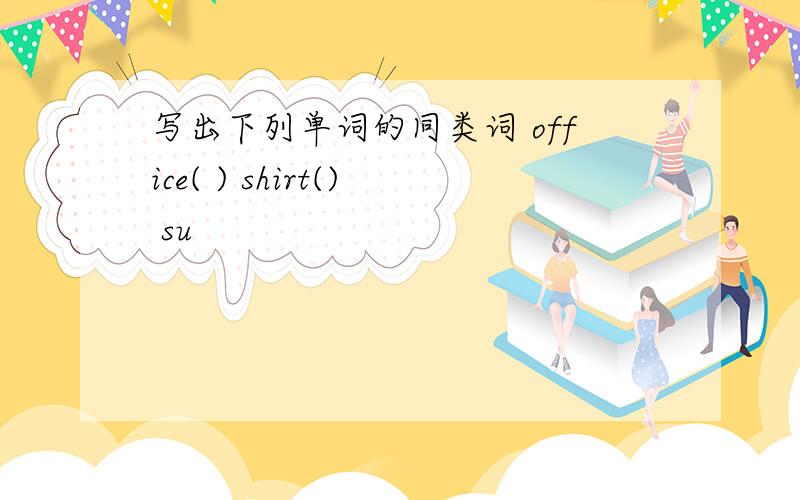 写出下列单词的同类词 office( ) shirt() su