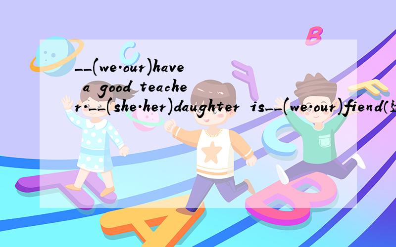 __(we.our)have a good teacher.__(she.her)daughter is__(we.our)fiend（选词填空）