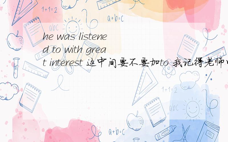 he was listened to with great interest 这中间要不要加to 我记得老师以前说过不加的 但忘了为什么