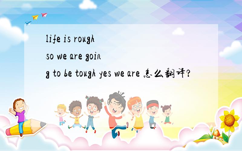life is rough so we are going to be tough yes we are 怎么翻译?