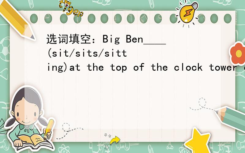 选词填空：Big Ben＿＿(sit/sits/sitting)at the top of the clock tower of the Houses of Parliament.