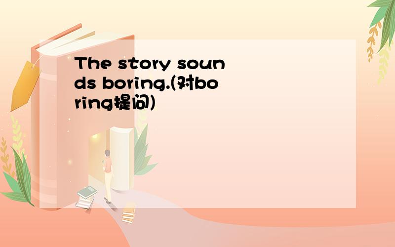 The story sounds boring.(对boring提问)