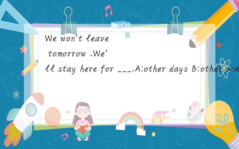 We won't leave tomorrow .We'll stay here for ___.A:other days B:other some days C:another daysD:another two days
