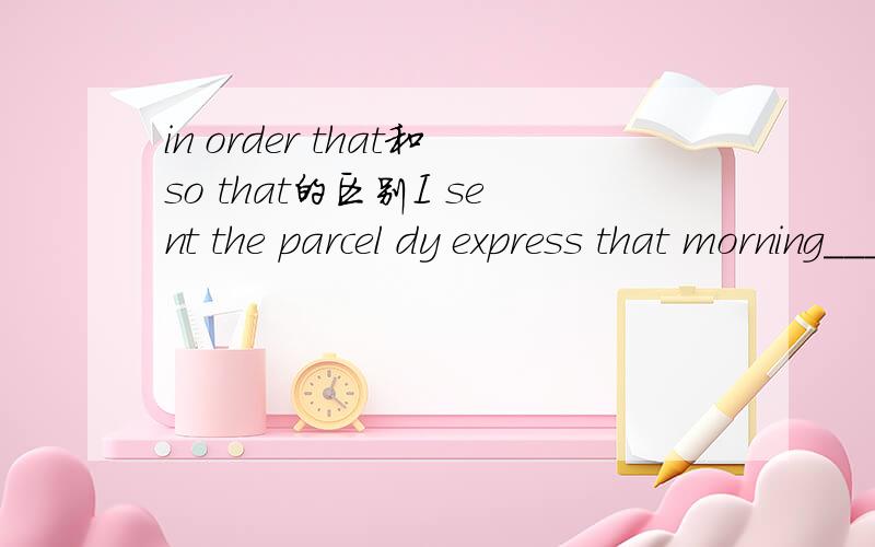 in order that和so that的区别I sent the parcel dy express that morning______my mom received it that afternoon.填哪个呢?为什么.还有别忘了告诉我这2个词组的区别...我搞的要晕掉了...