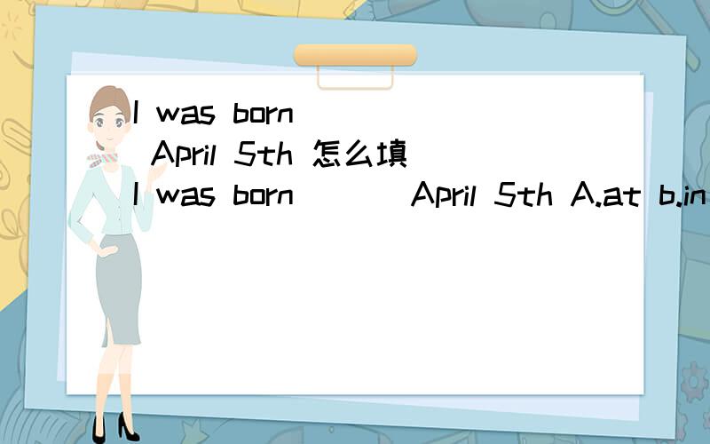 I was born ( ) April 5th 怎么填I was born ( ) April 5th A.at b.in c.on d.from