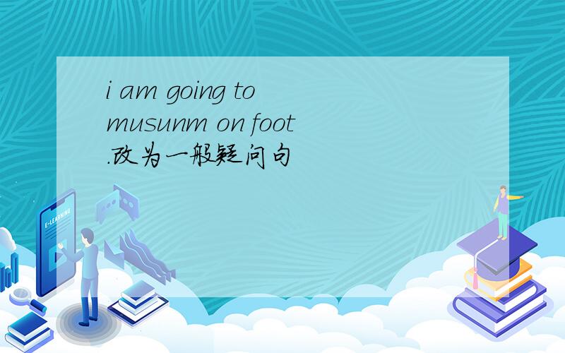 i am going to musunm on foot.改为一般疑问句