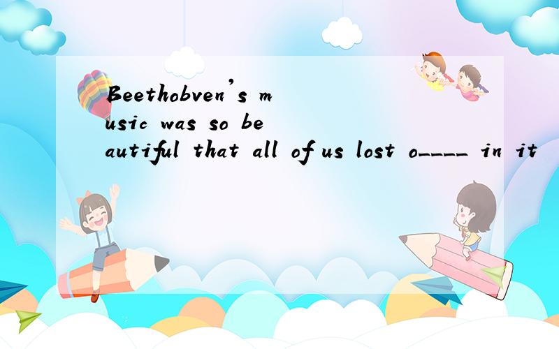 Beethobven's music was so beautiful that all of us lost o____ in it