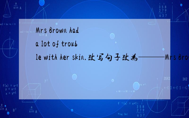 Mrs Brown had a lot of trouble with her skin.改写句子改为———Mrs Brown's skin.