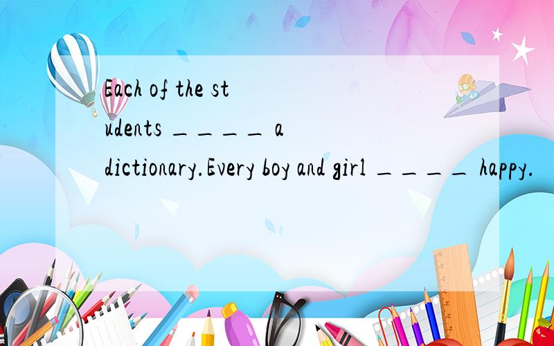 Each of the students ____ a dictionary.Every boy and girl ____ happy.