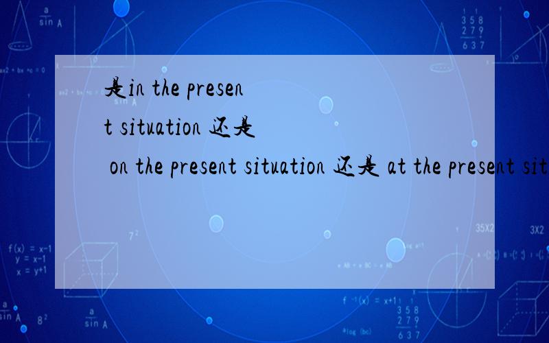 是in the present situation 还是 on the present situation 还是 at the present situation?situation 的短语