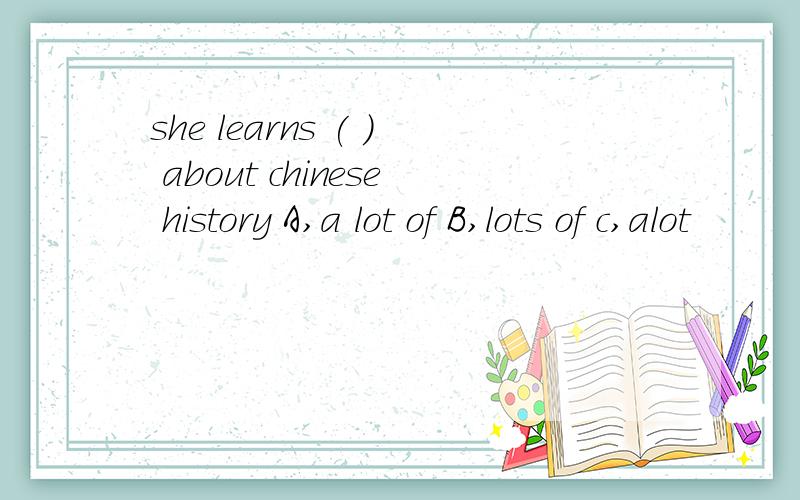 she learns ( ） about chinese history A,a lot of B,lots of c,alot