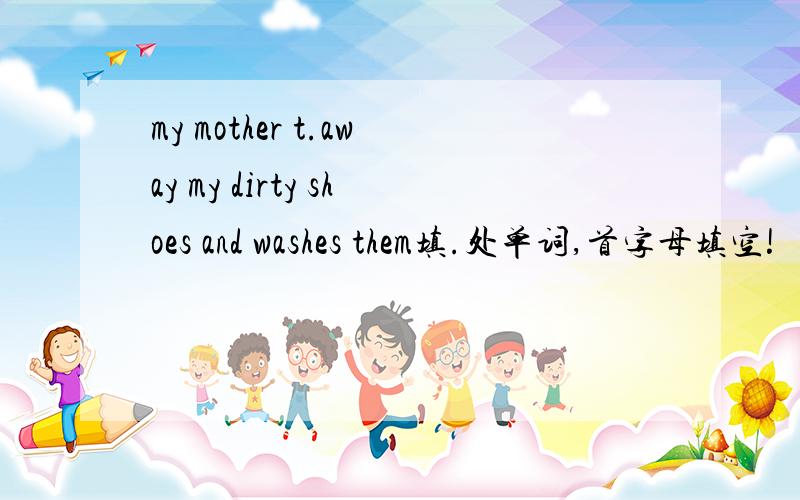 my mother t.away my dirty shoes and washes them填.处单词,首字母填空!