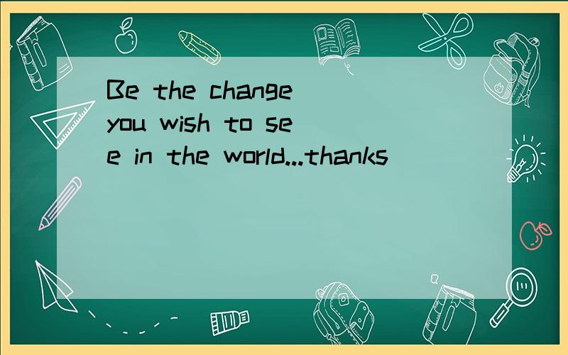 Be the change you wish to see in the world...thanks