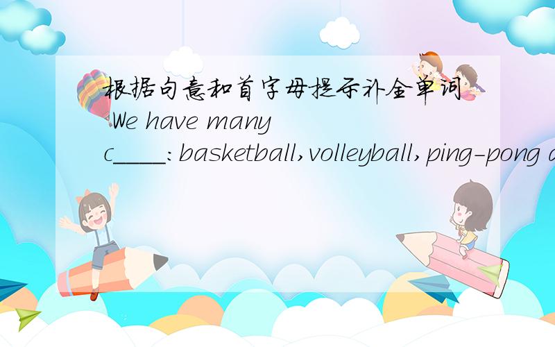 根据句意和首字母提示补全单词 We have many c____:basketball,volleyball,ping-pong and more.