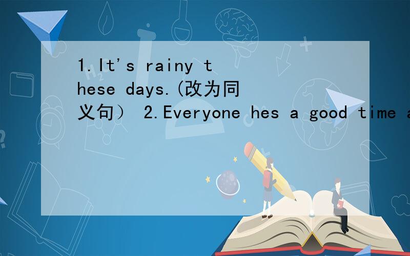 1.It's rainy these days.(改为同义句） 2.Everyone hes a good time at the party.（改为一般疑问句）3.He swims in the pool.(改为现在进行时） 4.the studnts are cleaning the room.(对划线部分提问) ———————— 5.My