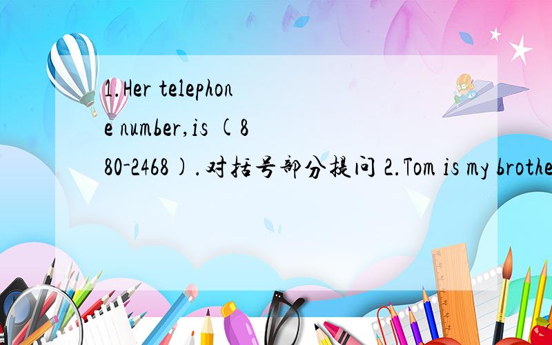 1.Her telephone number,is (880-2468).对括号部分提问 2.Tom is my brother.改为否定句3.jane is my friend.改为一般疑问句,再做否定回答 4.This is my pen.改为复数句 5.These are my friends.改为一般疑问句,再做否定回