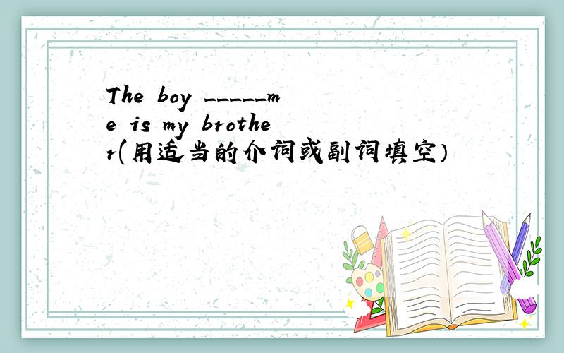 The boy _____me is my brother(用适当的介词或副词填空）