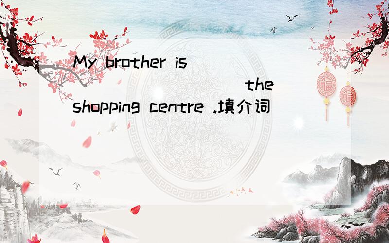 My brother is _________ the shopping centre .填介词